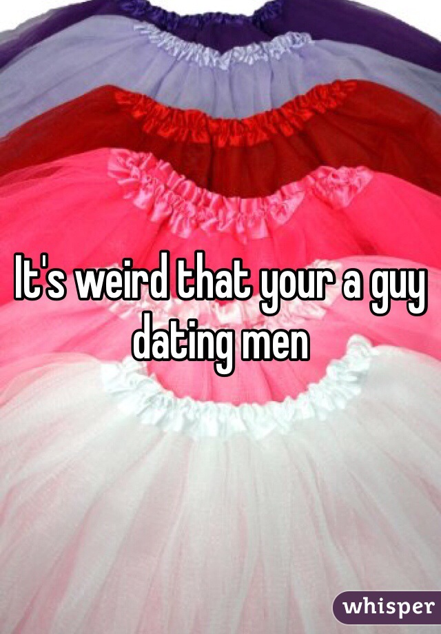 It's weird that your a guy dating men