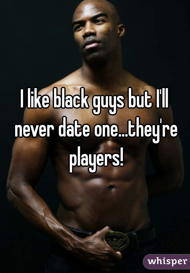 I like black guys but I'll never date one...they're players!