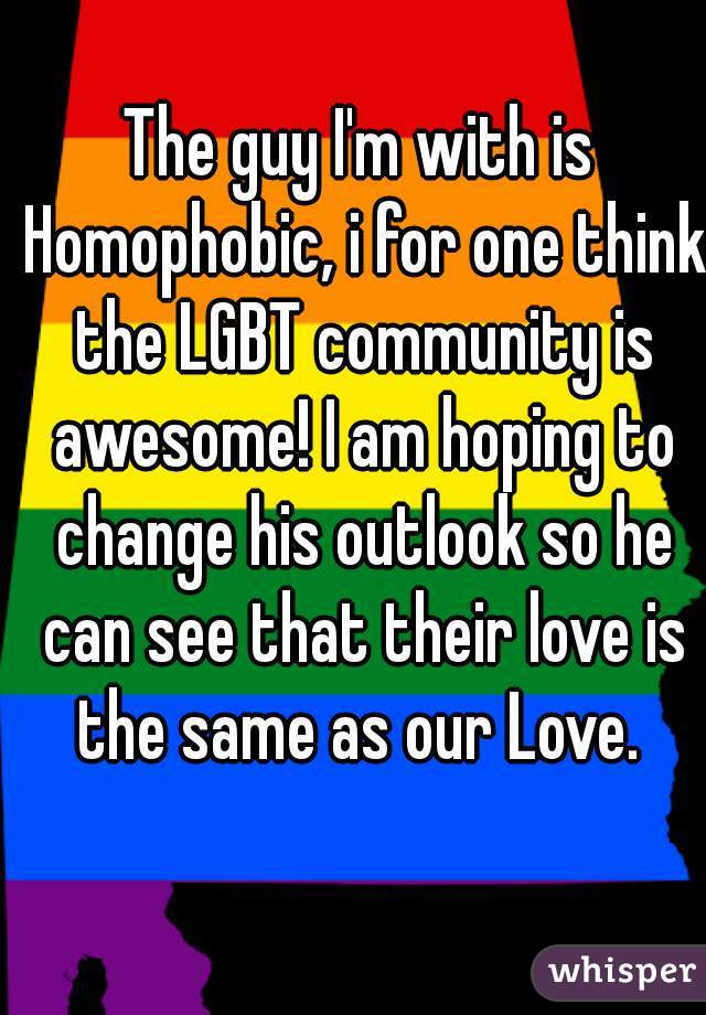 The guy I'm with is Homophobic, i for one think the LGBT community is awesome! I am hoping to change his outlook so he can see that their love is the same as our Love. 