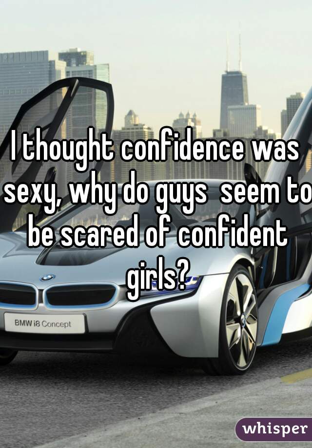 I thought confidence was sexy, why do guys  seem to be scared of confident girls?