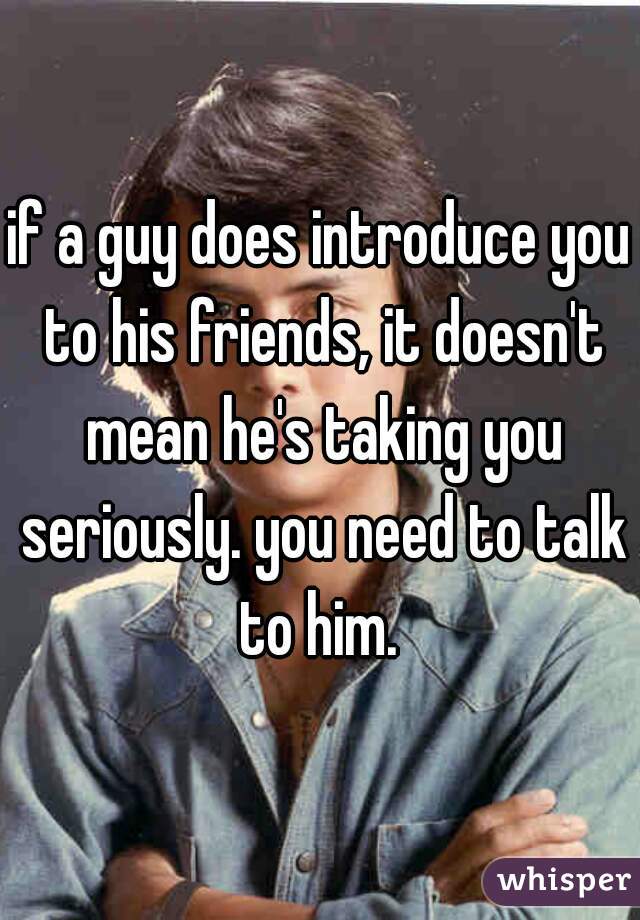 if a guy does introduce you to his friends, it doesn't mean he's taking you seriously. you need to talk to him. 