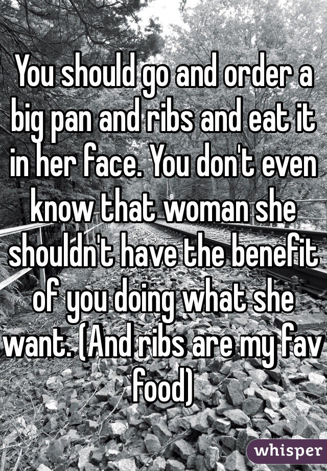 You should go and order a big pan and ribs and eat it in her face. You don't even know that woman she shouldn't have the benefit of you doing what she want. (And ribs are my fav food)