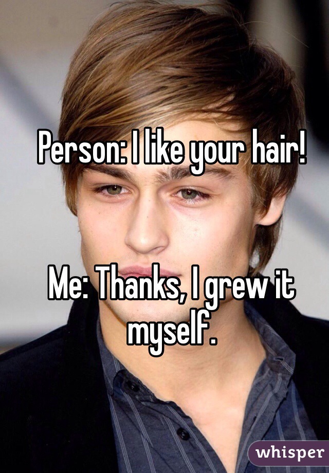 Person: I like your hair!


Me: Thanks, I grew it myself.