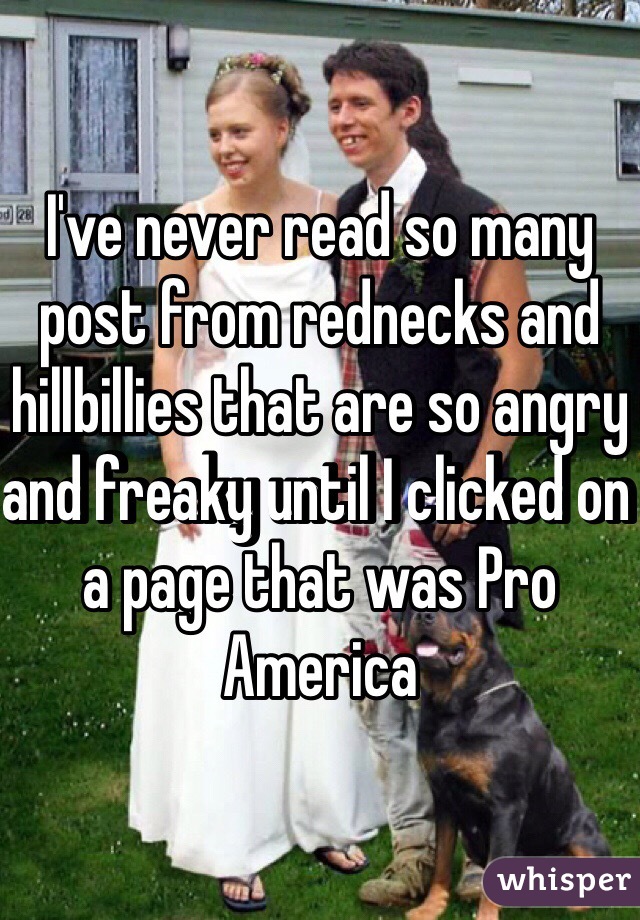 I've never read so many post from rednecks and hillbillies that are so angry and freaky until I clicked on a page that was Pro America 