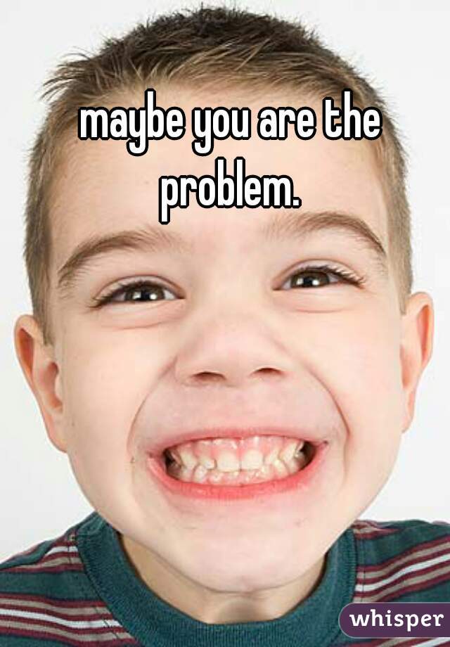maybe you are the problem. 