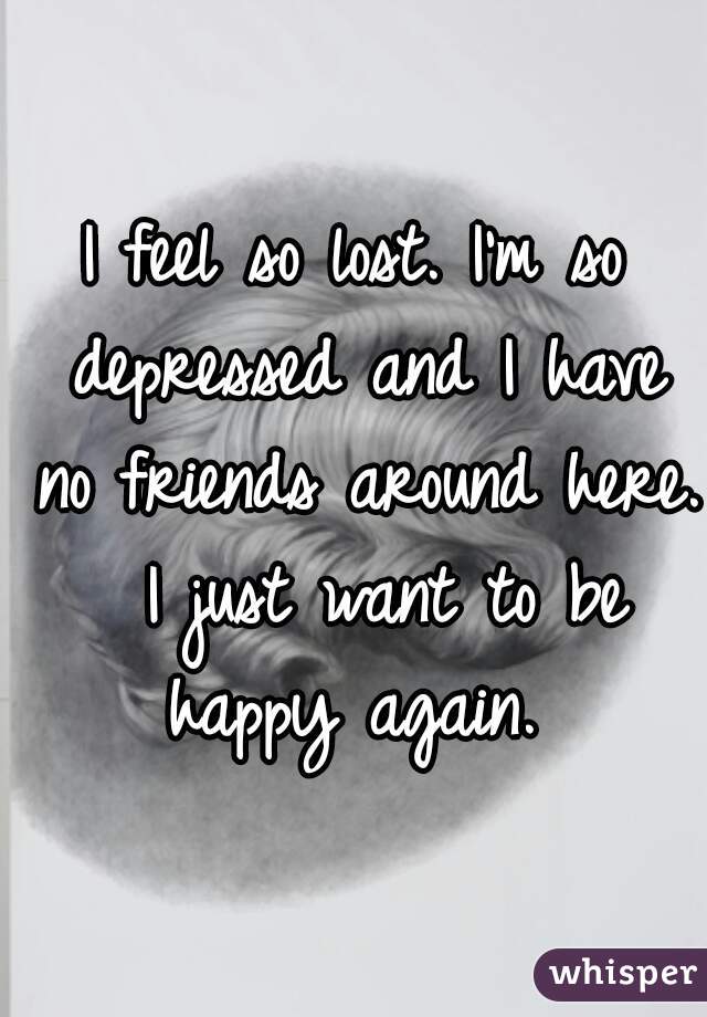 I feel so lost. I'm so depressed and I have no friends around here.  I just want to be happy again. 