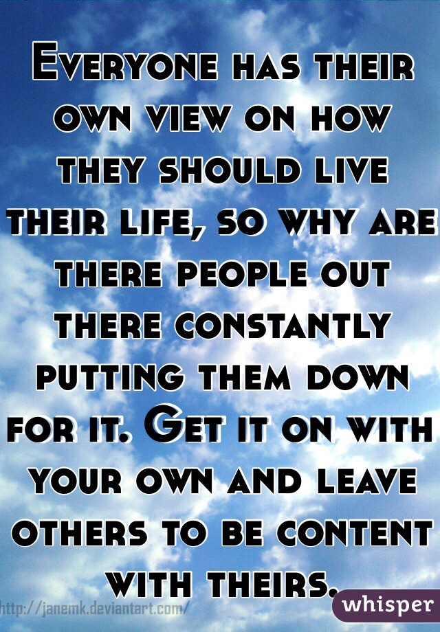 Everyone has their own view on how they should live their life, so why are there people out there constantly putting them down for it. Get it on with your own and leave others to be content with theirs.