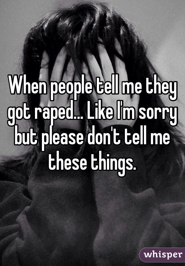 When people tell me they got raped... Like I'm sorry but please don't tell me these things.