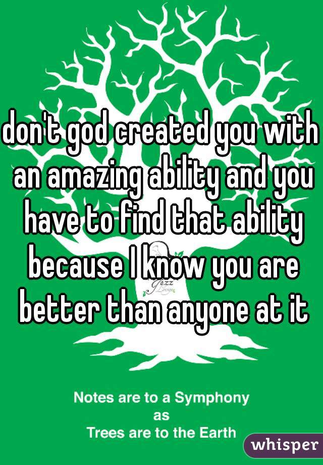 don't god created you with an amazing ability and you have to find that ability because I know you are better than anyone at it