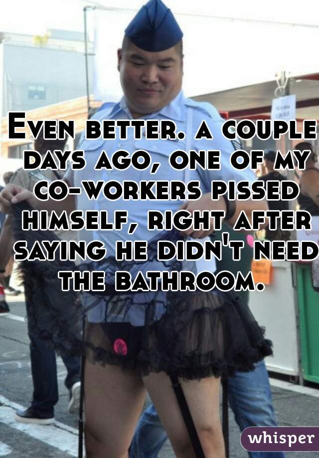 Even better. a couple days ago, one of my co-workers pissed himself, right after saying he didn't need the bathroom. 