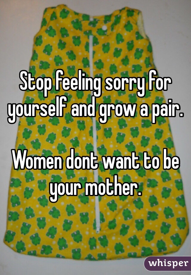 Stop feeling sorry for yourself and grow a pair.

Women dont want to be your mother.