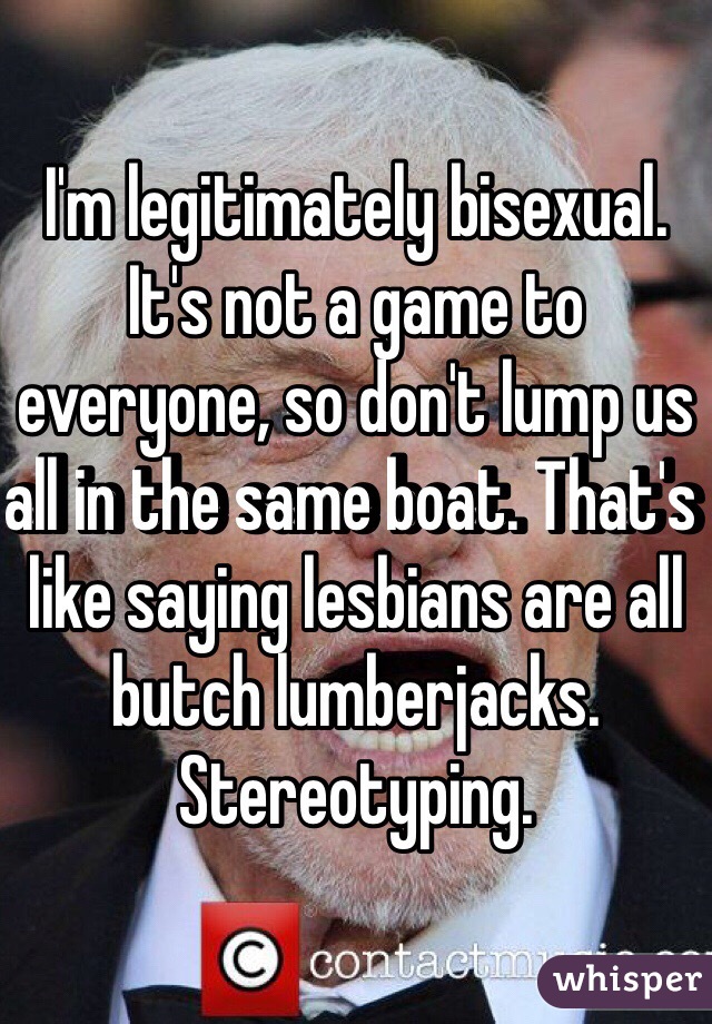 I'm legitimately bisexual. It's not a game to everyone, so don't lump us all in the same boat. That's like saying lesbians are all butch lumberjacks. Stereotyping. 