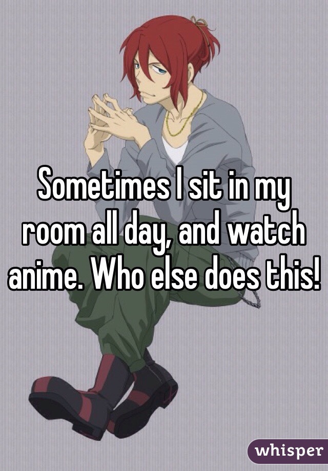 Sometimes I sit in my room all day, and watch anime. Who else does this!