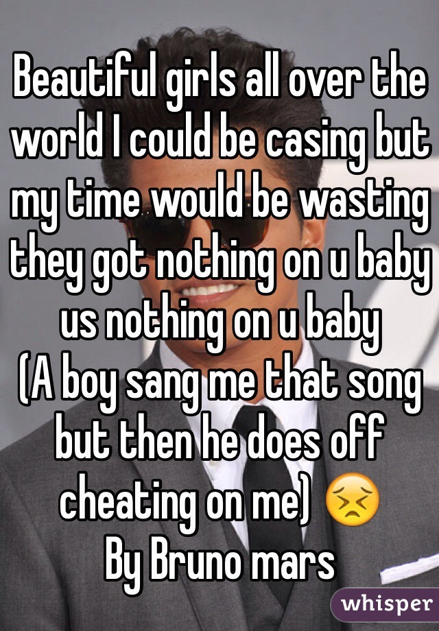 Beautiful girls all over the world I could be casing but my time would be wasting they got nothing on u baby us nothing on u baby 
(A boy sang me that song but then he does off cheating on me) 😣 
By Bruno mars 