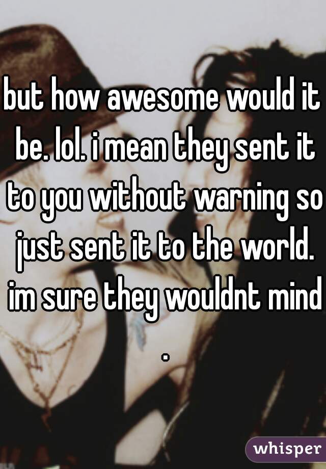 but how awesome would it be. lol. i mean they sent it to you without warning so just sent it to the world. im sure they wouldnt mind .