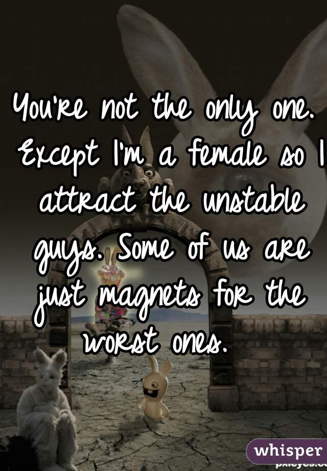 You're not the only one. Except I'm a female so I attract the unstable guys. Some of us are just magnets for the worst ones.  