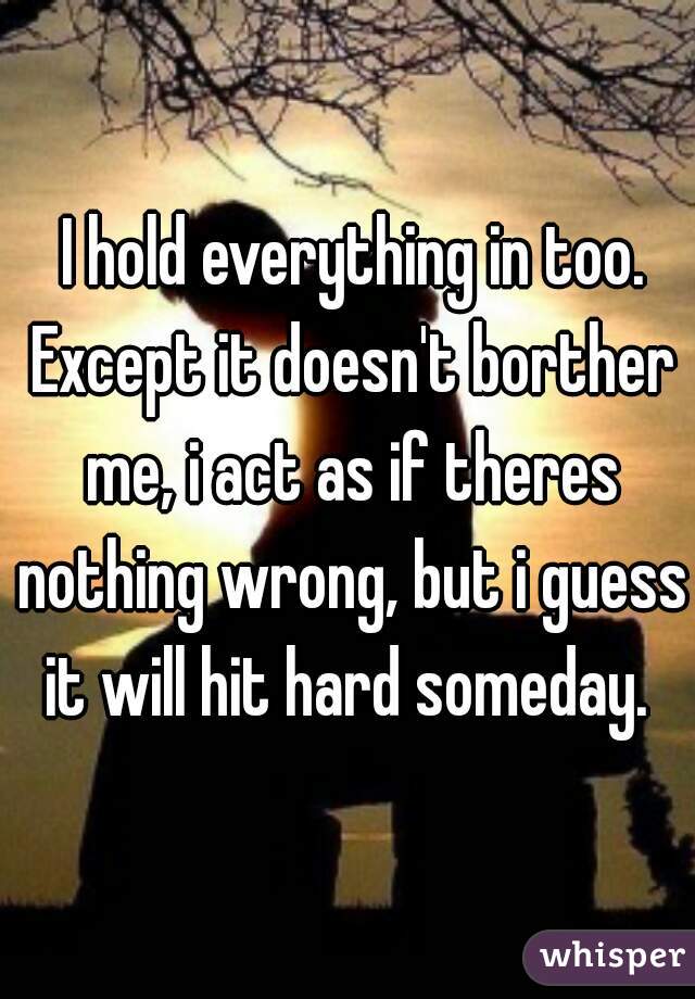  I hold everything in too. Except it doesn't borther me, i act as if theres nothing wrong, but i guess it will hit hard someday. 