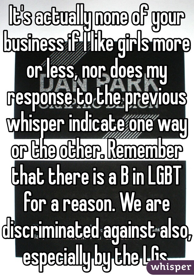 It's actually none of your business if I like girls more or less, nor does my response to the previous whisper indicate one way or the other. Remember that there is a B in LGBT for a reason. We are discriminated against also, especially by the LGs. 