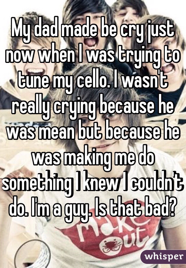 My dad made be cry just now when I was trying to tune my cello. I wasn't really crying because he was mean but because he was making me do something I knew I couldn't do. I'm a guy. Is that bad?