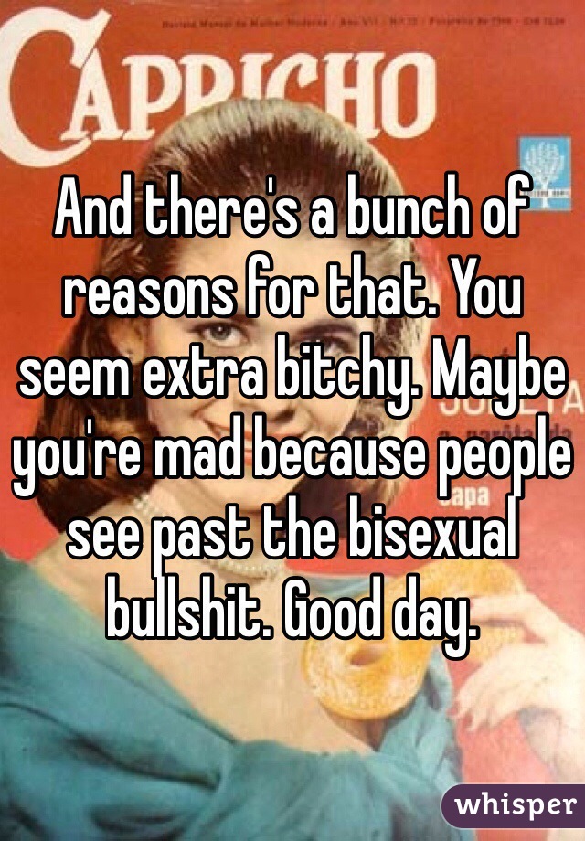 And there's a bunch of reasons for that. You seem extra bitchy. Maybe you're mad because people see past the bisexual bullshit. Good day.