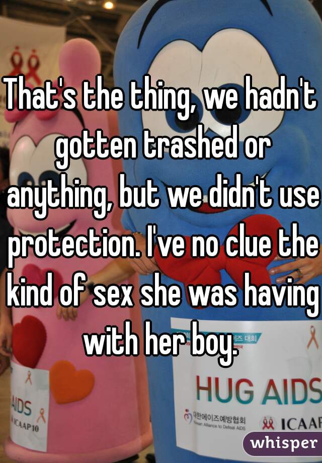 That's the thing, we hadn't gotten trashed or anything, but we didn't use protection. I've no clue the kind of sex she was having with her boy. 