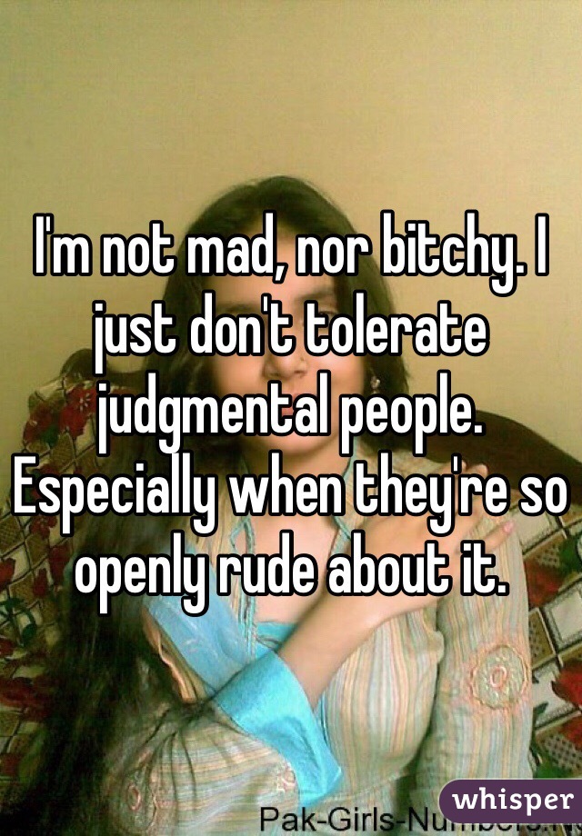 I'm not mad, nor bitchy. I just don't tolerate judgmental people. Especially when they're so openly rude about it. 