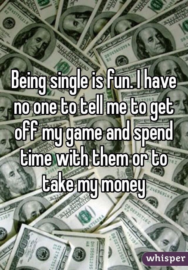 Being single is fun. I have no one to tell me to get off my game and spend time with them or to take my money 