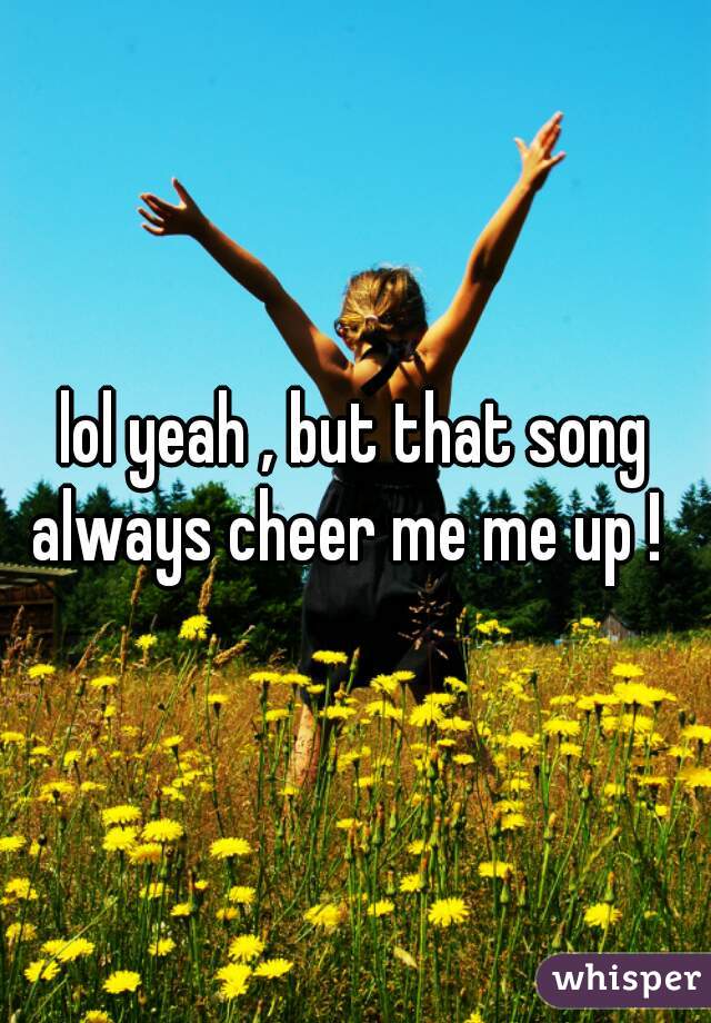 lol yeah , but that song always cheer me me up !  