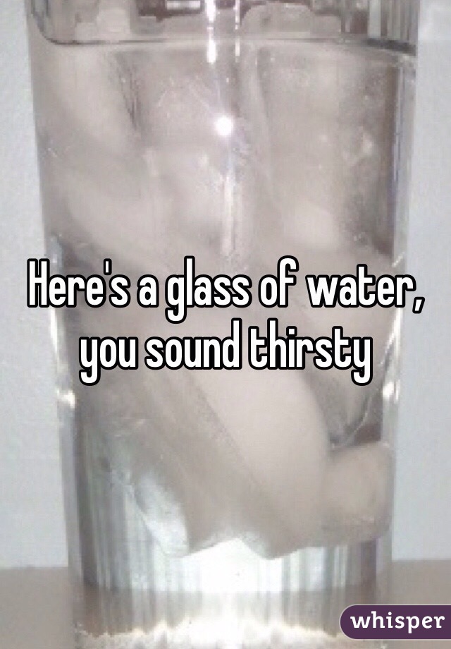 Here's a glass of water, you sound thirsty 
