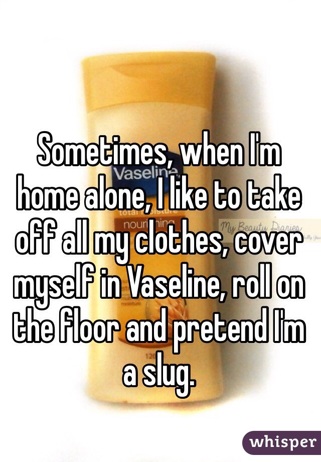 Sometimes, when I'm home alone, I like to take off all my clothes, cover myself in Vaseline, roll on the floor and pretend I'm a slug.