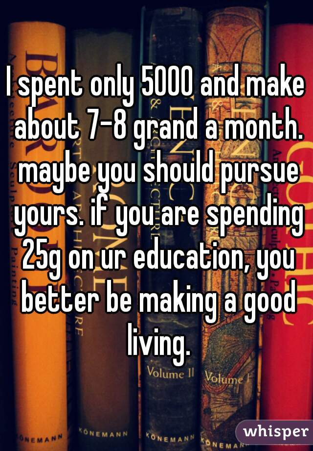 I spent only 5000 and make about 7-8 grand a month. maybe you should pursue yours. if you are spending 25g on ur education, you better be making a good living.
