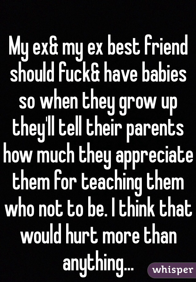 My ex& my ex best friend should fuck& have babies so when they grow up they'll tell their parents how much they appreciate them for teaching them who not to be. I think that would hurt more than anything... 
