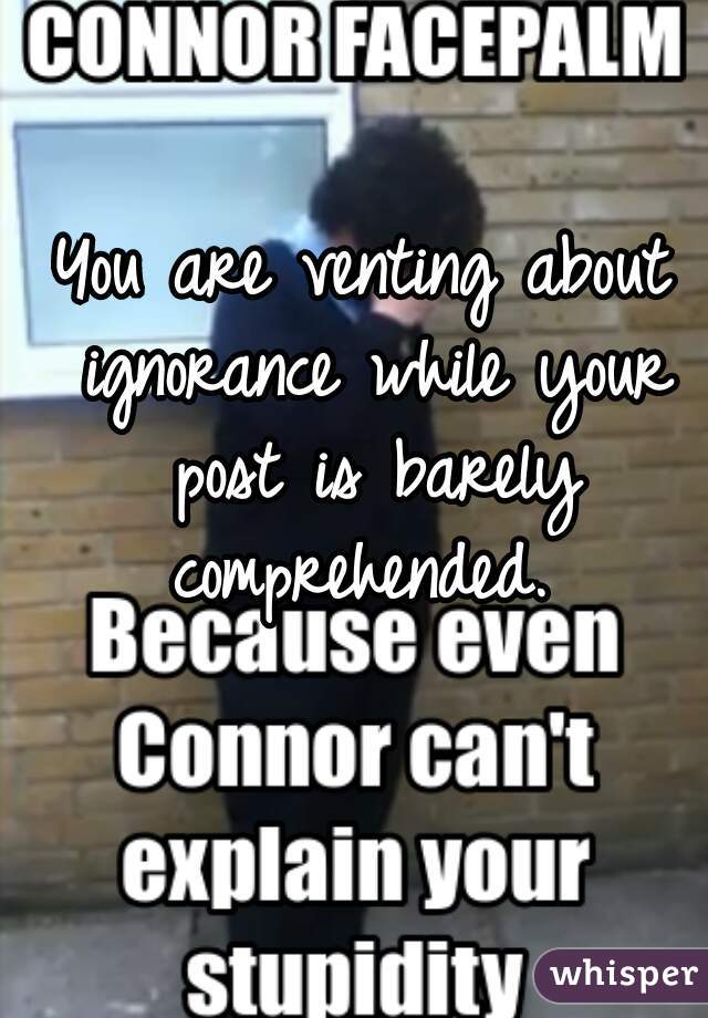 You are venting about ignorance while your post is barely comprehended. 