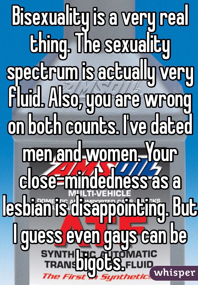 Bisexuality is a very real thing. The sexuality spectrum is actually very fluid. Also, you are wrong on both counts. I've dated men and women. Your close-mindedness as a lesbian is disappointing. But I guess even gays can be bigots. 