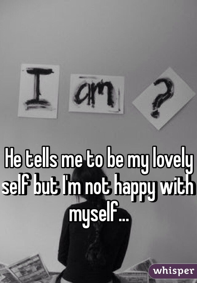 He tells me to be my lovely self but I'm not happy with myself... 