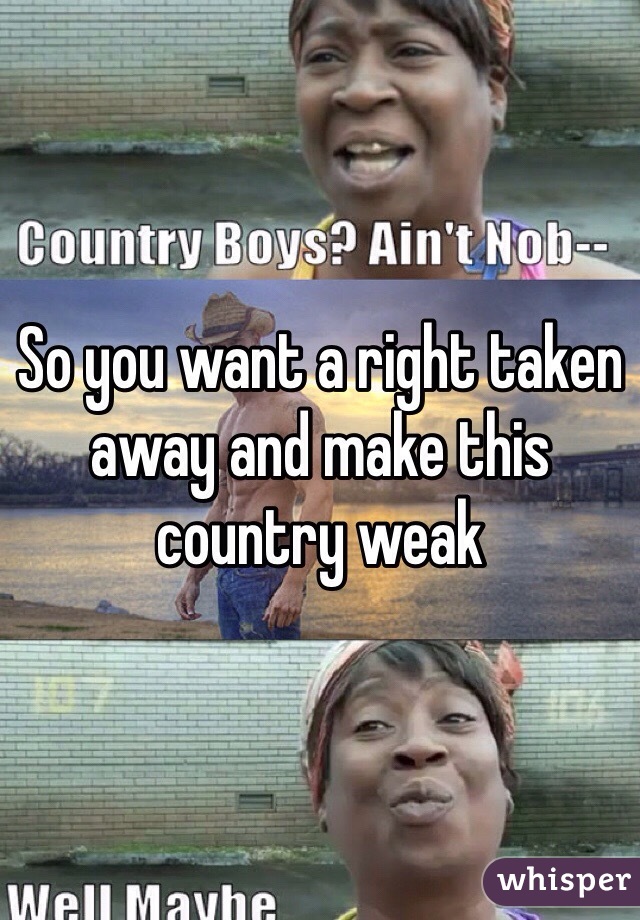 So you want a right taken away and make this country weak