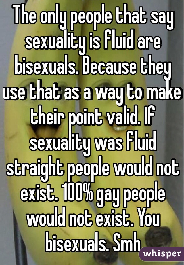 The only people that say sexuality is fluid are bisexuals. Because they use that as a way to make their point valid. If sexuality was fluid straight people would not exist. 100% gay people would not exist. You bisexuals. Smh