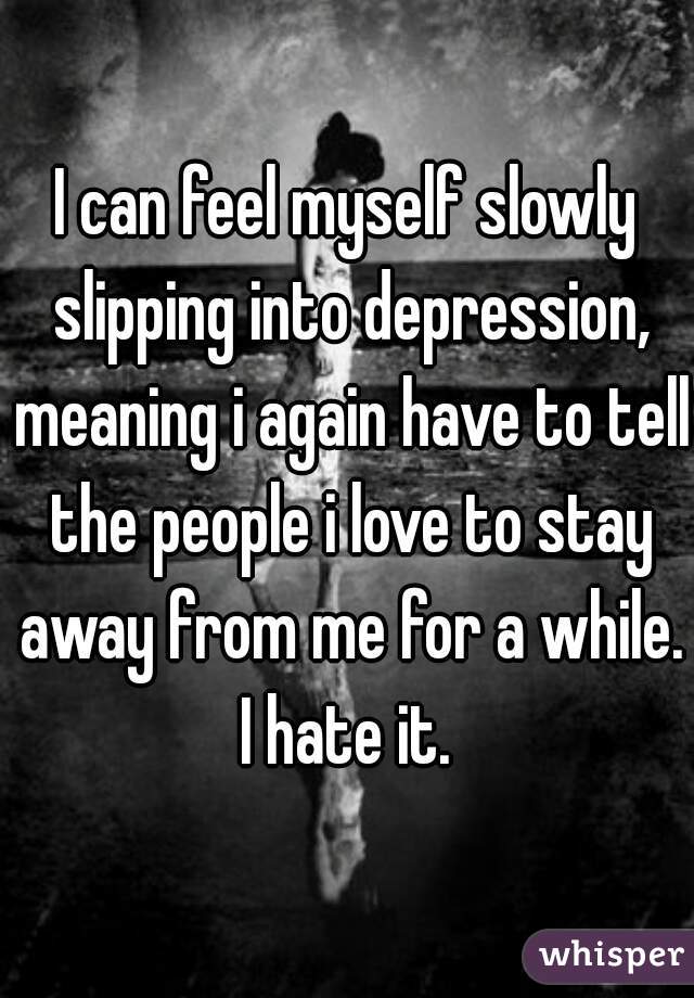 I can feel myself slowly slipping into depression, meaning i again have to tell the people i love to stay away from me for a while. I hate it. 