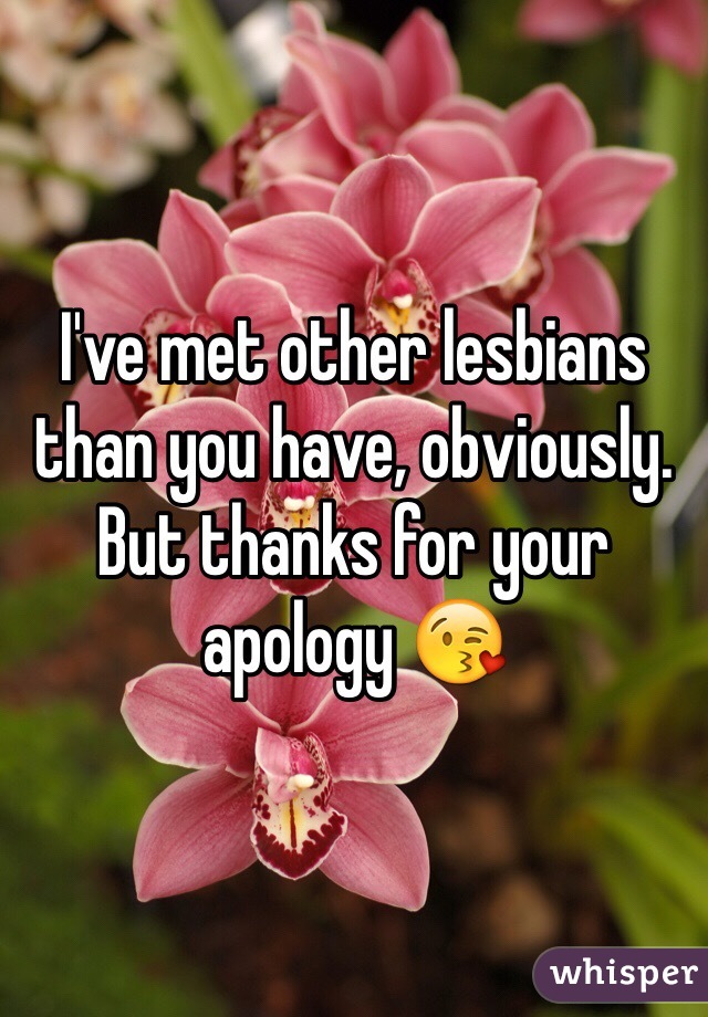 I've met other lesbians than you have, obviously. But thanks for your apology 😘