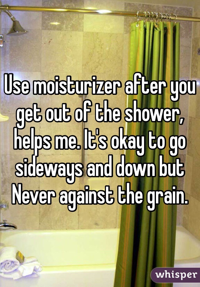 Use moisturizer after you get out of the shower, helps me. It's okay to go sideways and down but Never against the grain. 