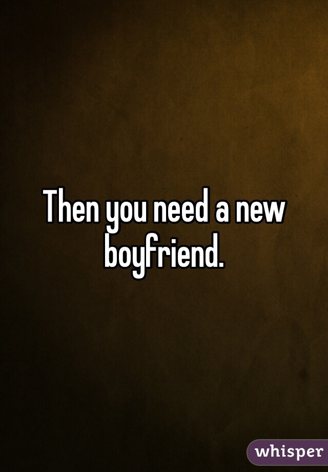 Then you need a new boyfriend. 