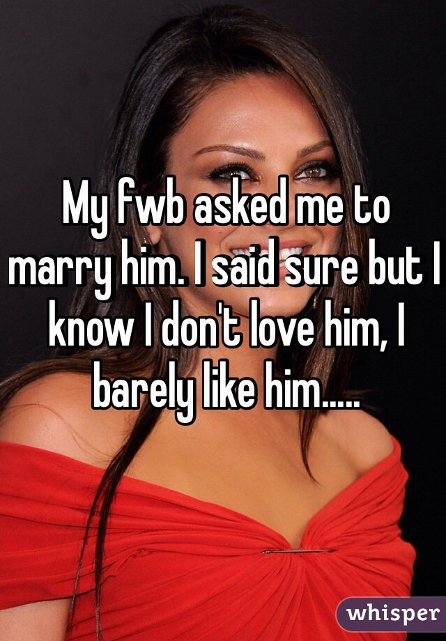 My fwb asked me to marry him. I said sure but I know I don't love him, I barely like him.....