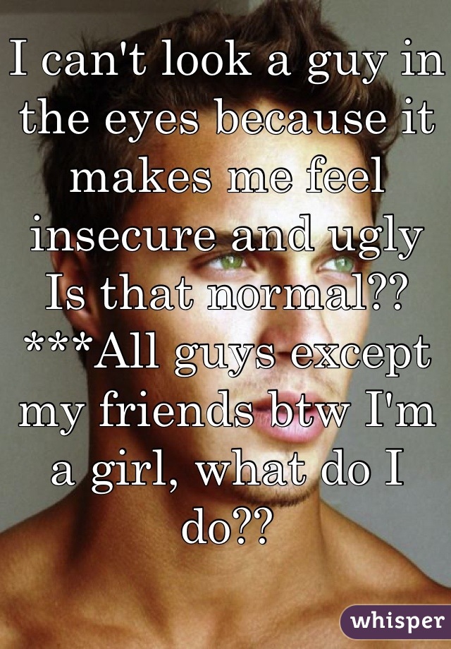 I can't look a guy in the eyes because it makes me feel insecure and ugly
Is that normal??
***All guys except my friends btw I'm a girl, what do I do??