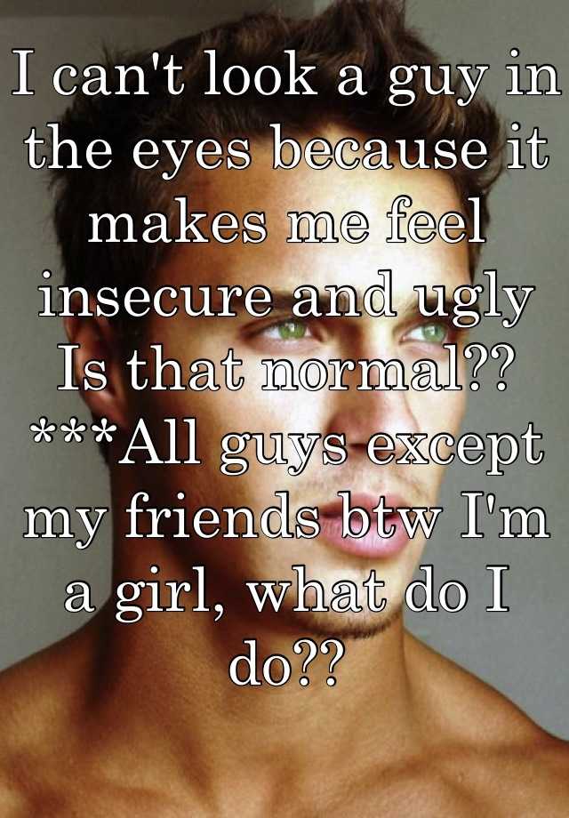 I can't look a guy in the eyes because it makes me feel insecure and ugly
Is that normal??
***All guys except my friends btw I'm a girl, what do I do??