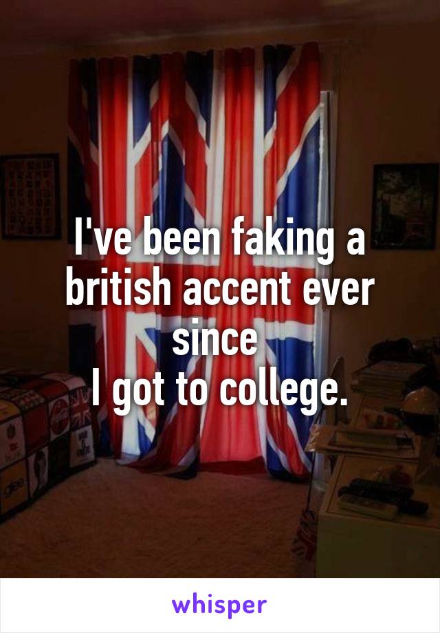 I've been faking a british accent ever since 
I got to college.