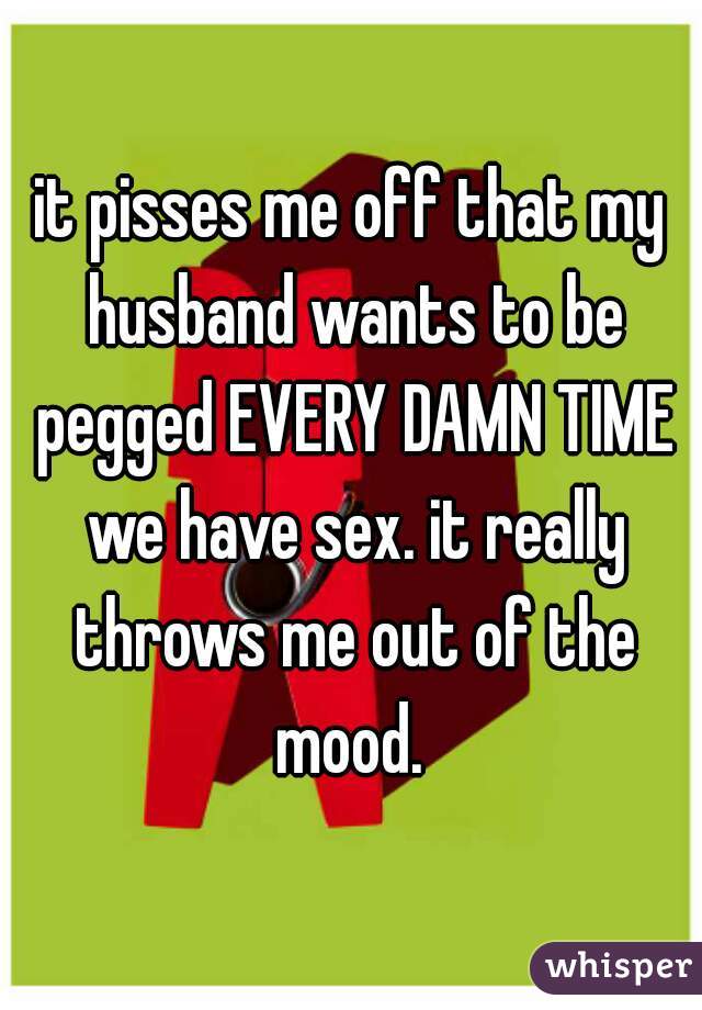 it pisses me off that my husband wants to be pegged EVERY DAMN TIME we have sex. it really throws me out of the mood. 