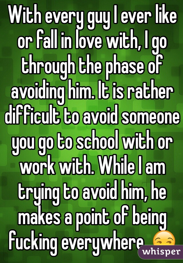With every guy I ever like or fall in love with, I go through the phase of avoiding him. It is rather difficult to avoid someone you go to school with or work with. While I am trying to avoid him, he makes a point of being fucking everywhere. 😒