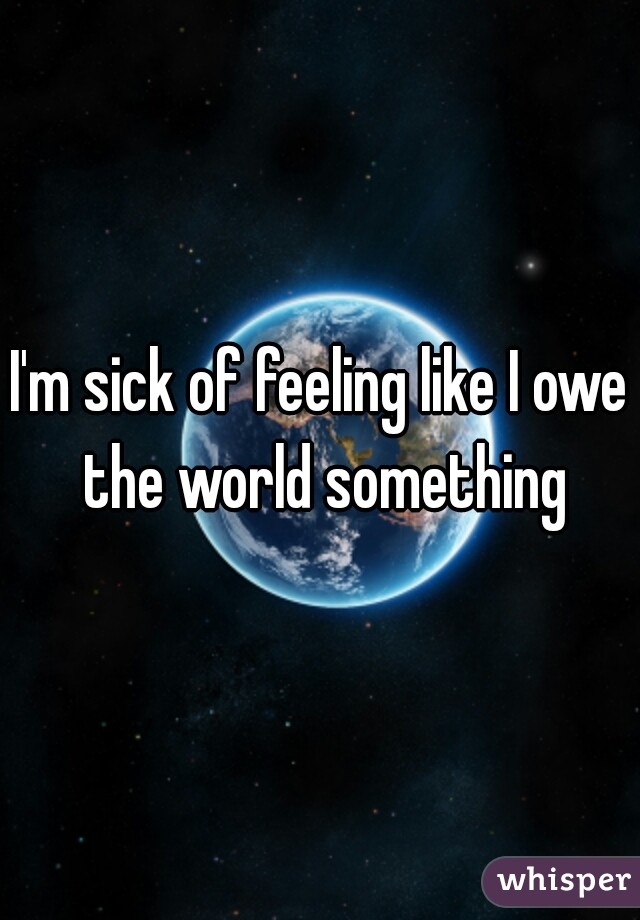 I'm sick of feeling like I owe the world something