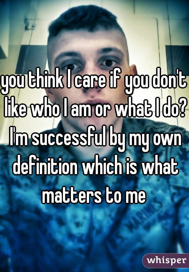 you think I care if you don't like who I am or what I do? I'm successful by my own definition which is what matters to me 