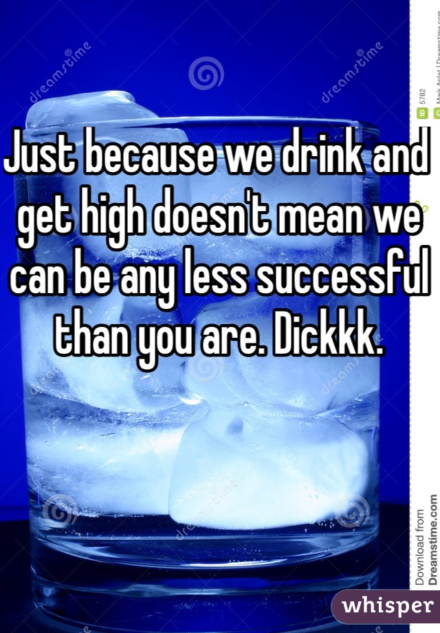 Just because we drink and get high doesn't mean we can be any less successful than you are. Dickkk. 
